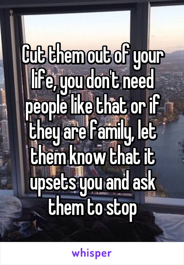 Cut them out of your life, you don't need people like that or if they are family, let them know that it upsets you and ask them to stop