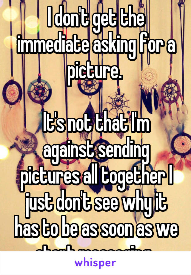 I don't get the immediate asking for a picture. 

It's not that I'm against sending pictures all together I just don't see why it has to be as soon as we start messaging. 