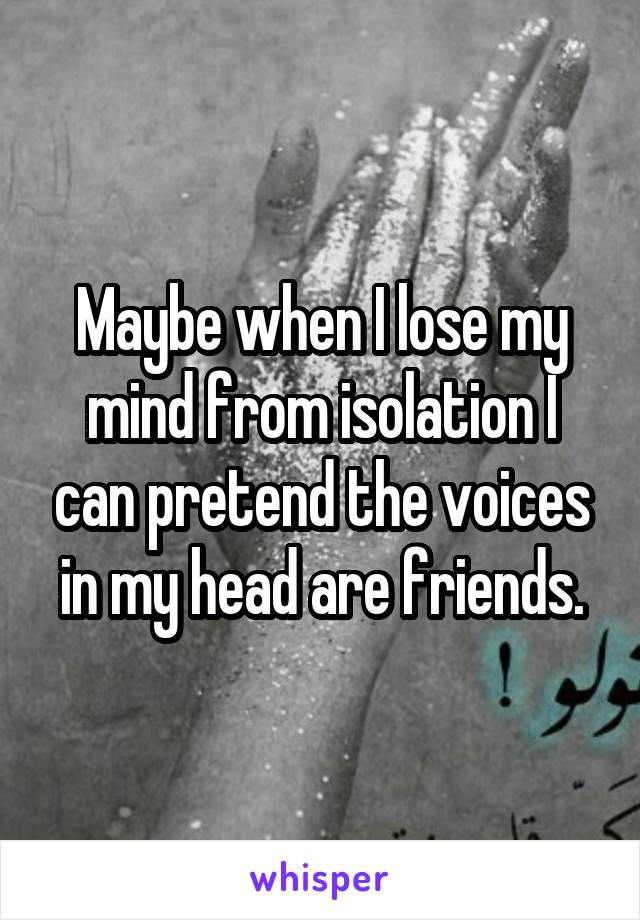 Maybe when I lose my mind from isolation I can pretend the voices in my head are friends.