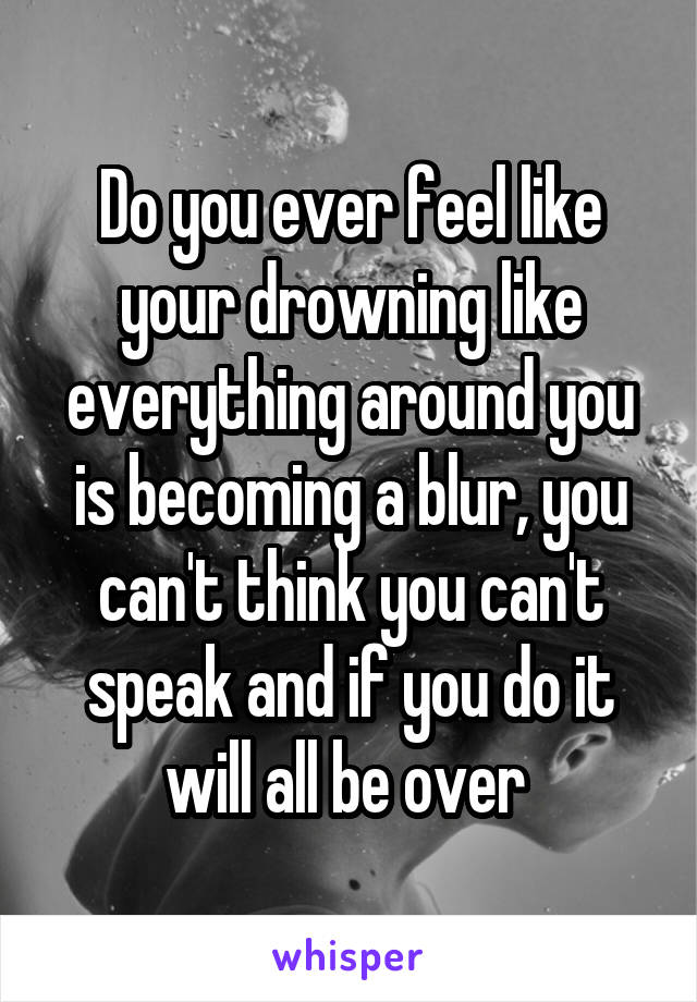Do you ever feel like your drowning like everything around you is becoming a blur, you can't think you can't speak and if you do it will all be over 