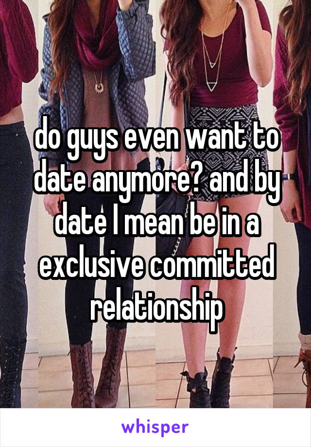 do guys even want to date anymore? and by date I mean be in a exclusive committed relationship