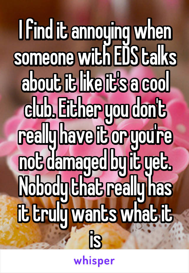 I find it annoying when someone with EDS talks about it like it's a cool club. Either you don't really have it or you're not damaged by it yet. Nobody that really has it truly wants what it is