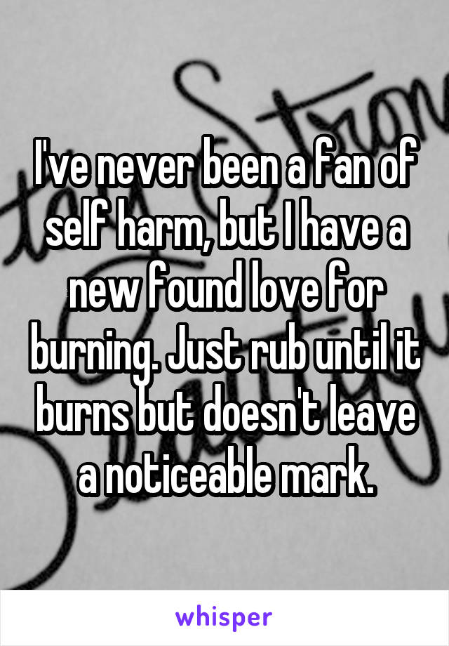 I've never been a fan of self harm, but I have a new found love for burning. Just rub until it burns but doesn't leave a noticeable mark.