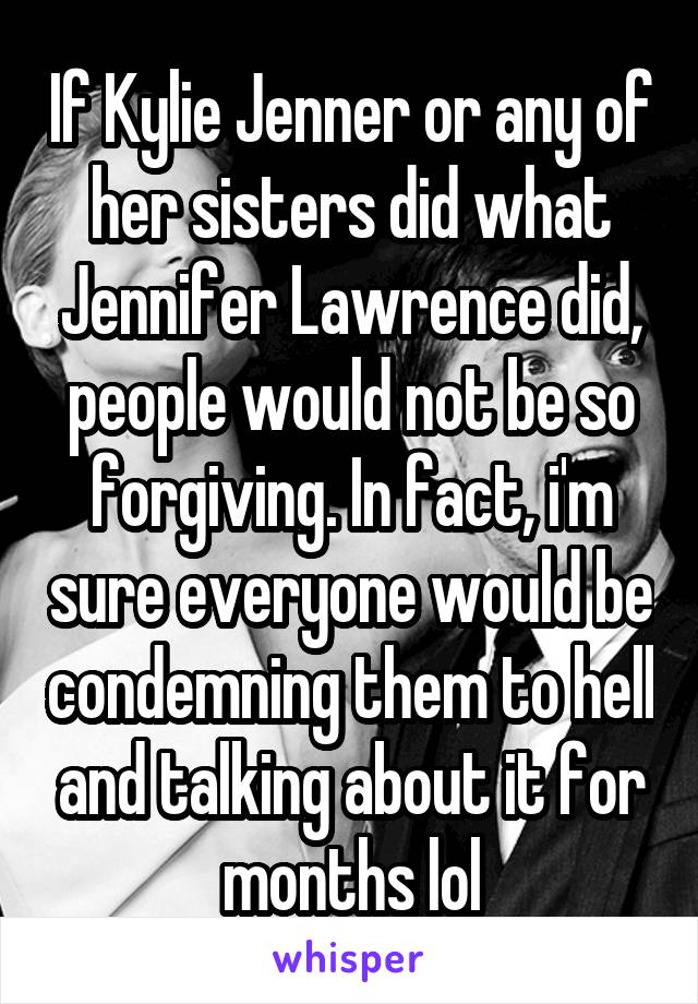 If Kylie Jenner or any of her sisters did what Jennifer Lawrence did, people would not be so forgiving. In fact, i'm sure everyone would be condemning them to hell and talking about it for months lol