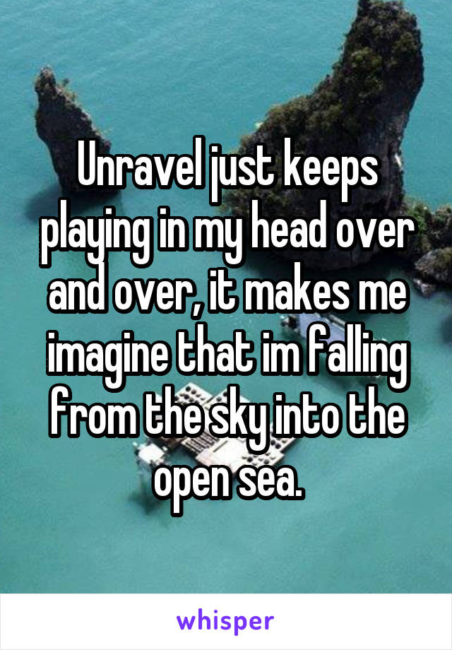 Unravel just keeps playing in my head over and over, it makes me imagine that im falling from the sky into the open sea.