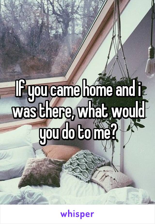 If you came home and i was there, what would you do to me?