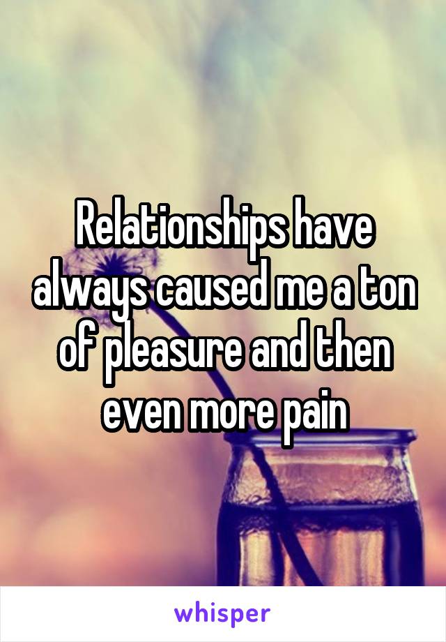 Relationships have always caused me a ton of pleasure and then even more pain