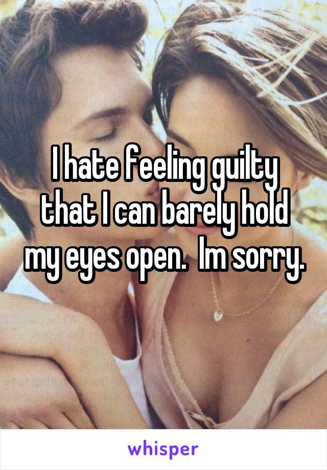 I hate feeling guilty that I can barely hold my eyes open.  Im sorry.  
