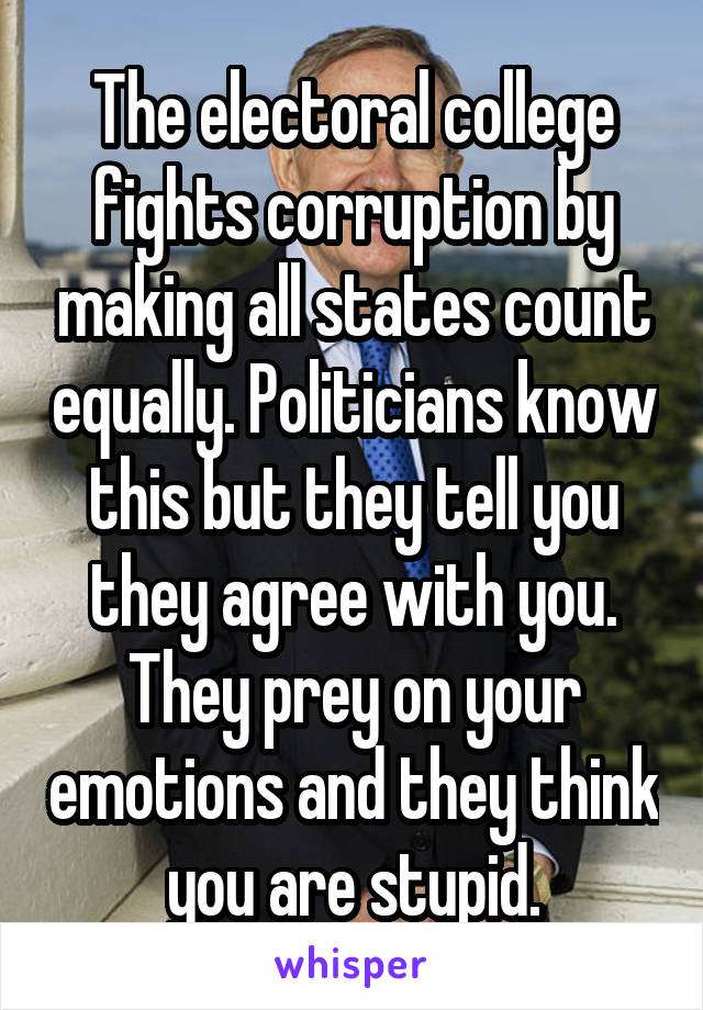 The electoral college fights corruption by making all states count equally. Politicians know this but they tell you they agree with you. They prey on your emotions and they think you are stupid.