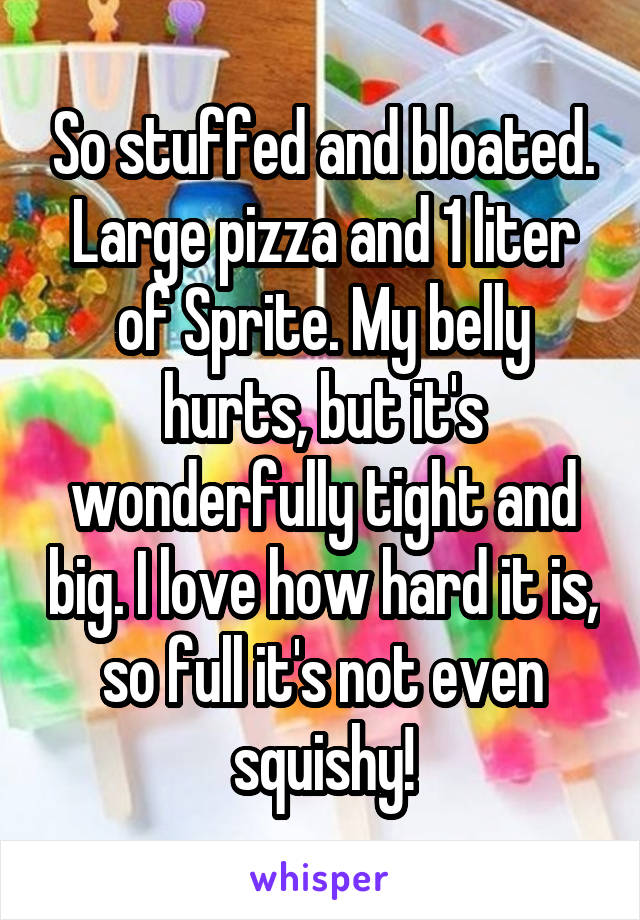 So stuffed and bloated. Large pizza and 1 liter of Sprite. My belly hurts, but it's wonderfully tight and big. I love how hard it is, so full it's not even squishy!