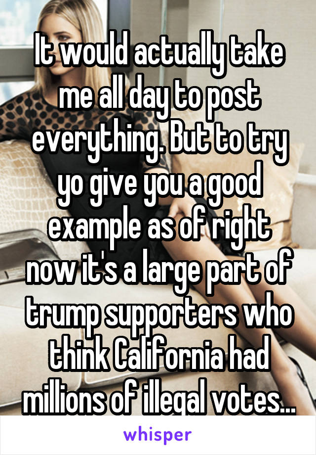 It would actually take me all day to post everything. But to try yo give you a good example as of right now it's a large part of trump supporters who think California had millions of illegal votes...