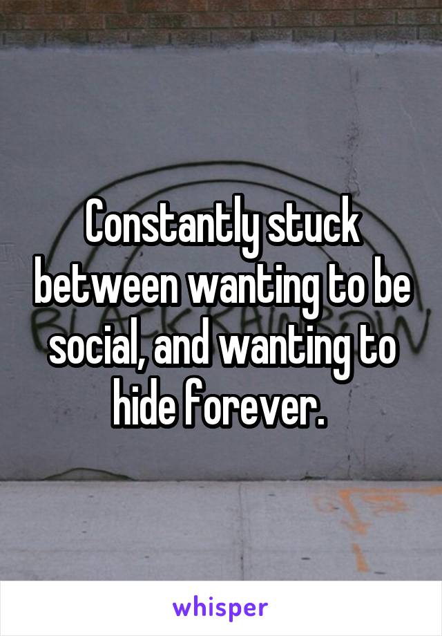 Constantly stuck between wanting to be social, and wanting to hide forever. 