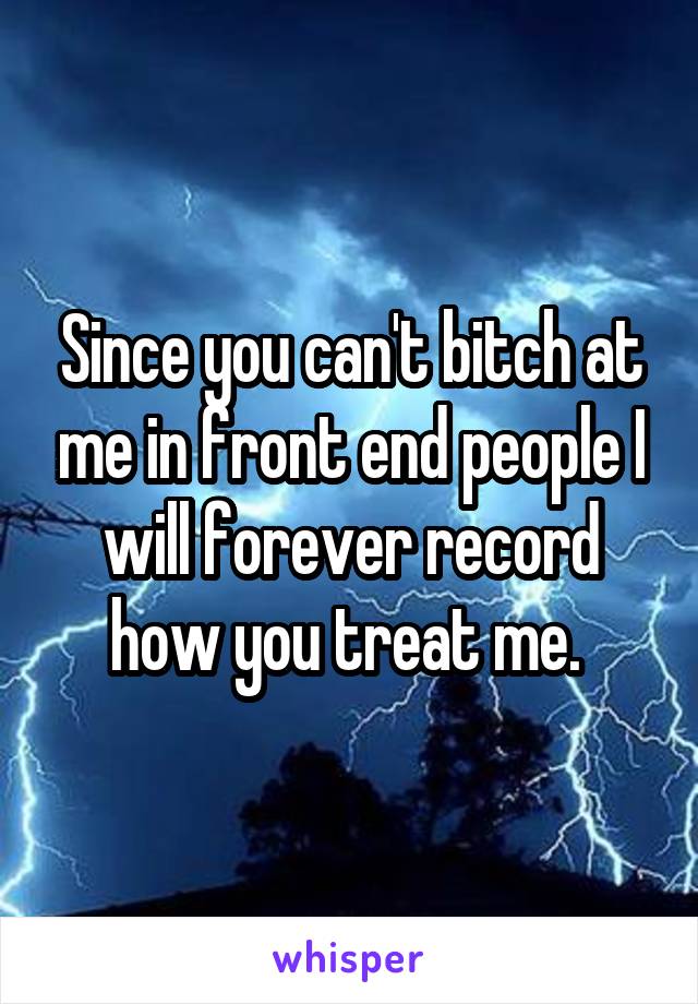 Since you can't bitch at me in front end people I will forever record how you treat me. 