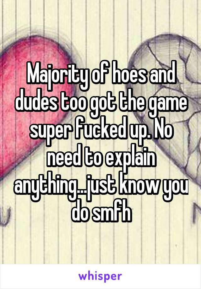 Majority of hoes and dudes too got the game super fucked up. No need to explain anything...just know you do smfh