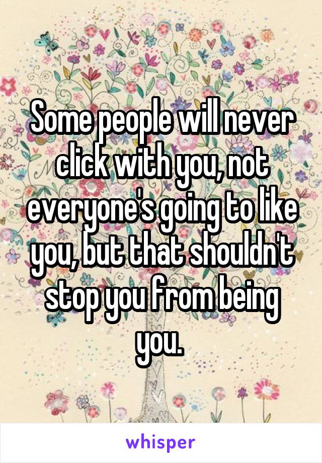 Some people will never click with you, not everyone's going to like you, but that shouldn't stop you from being you. 