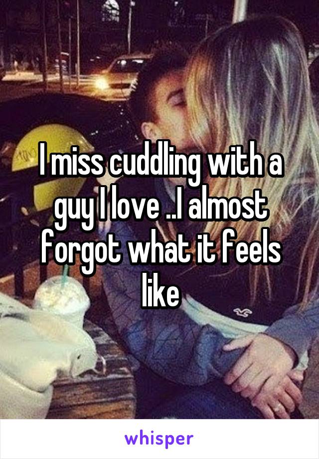 I miss cuddling with a guy I love ..I almost forgot what it feels like