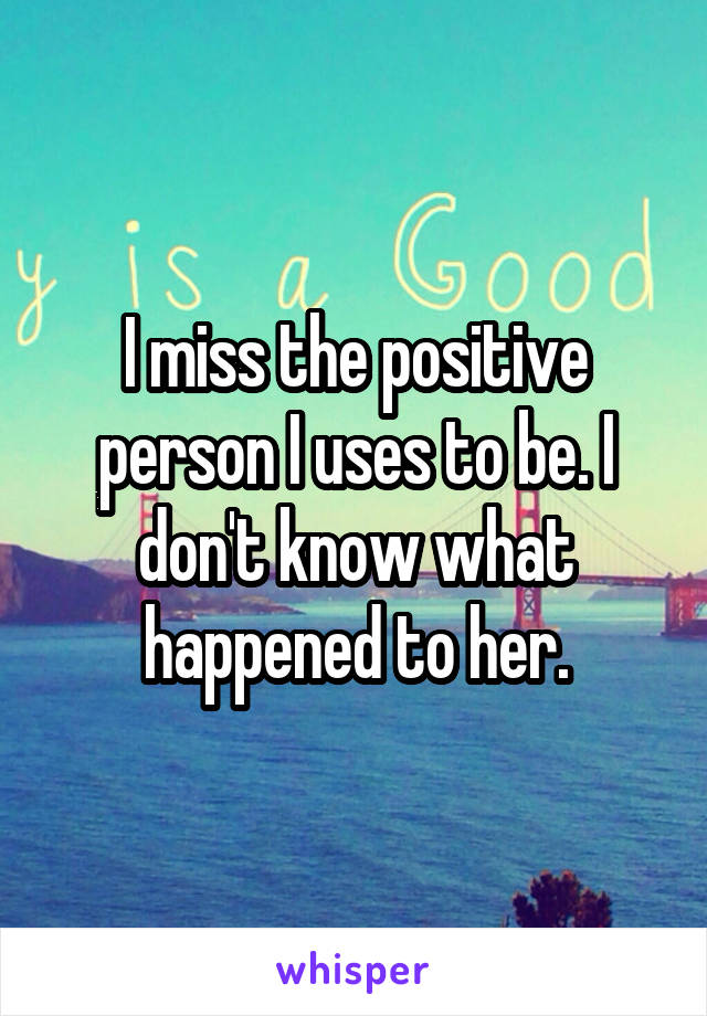 I miss the positive person I uses to be. I don't know what happened to her.