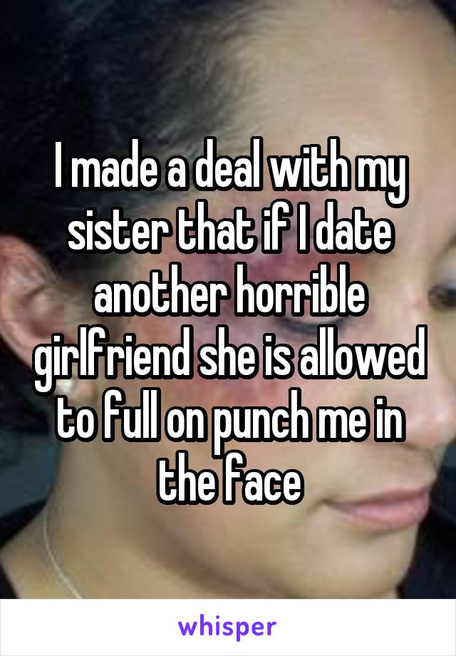 I made a deal with my sister that if I date another horrible girlfriend she is allowed to full on punch me in the face