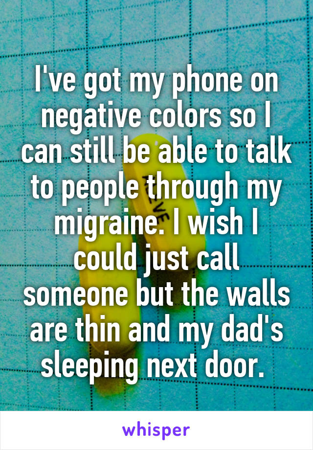 I've got my phone on negative colors so I can still be able to talk to people through my migraine. I wish I could just call someone but the walls are thin and my dad's sleeping next door. 