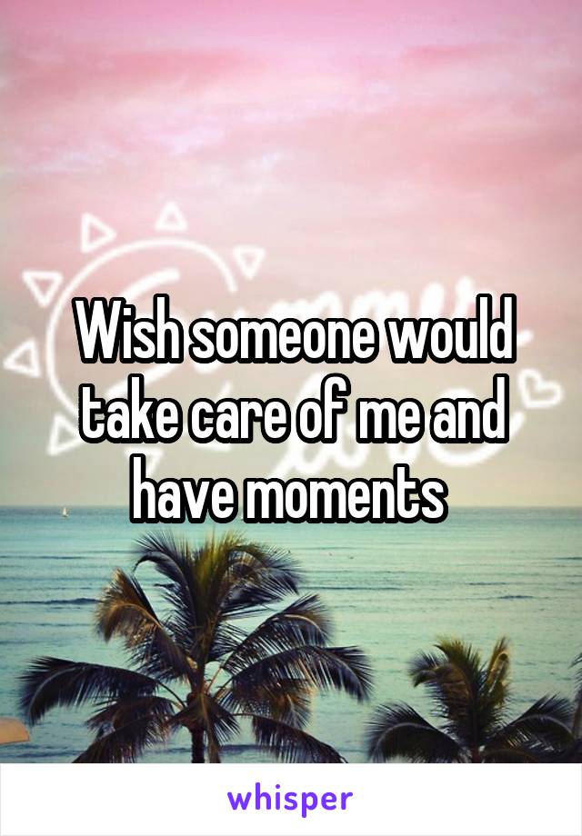 Wish someone would take care of me and have moments 