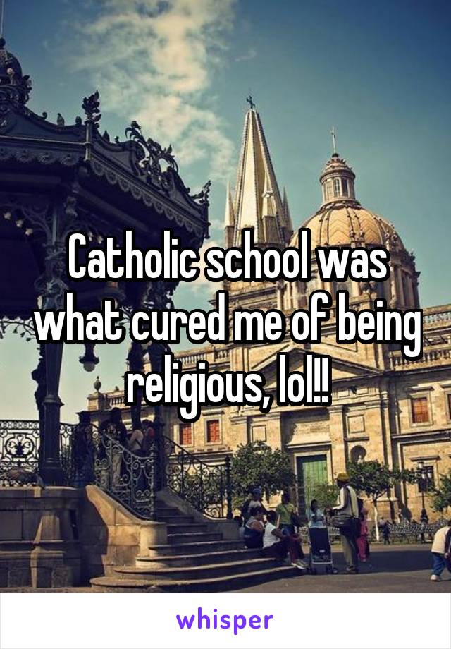 Catholic school was what cured me of being religious, lol!!