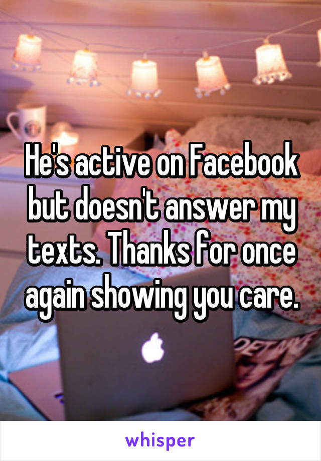 He's active on Facebook but doesn't answer my texts. Thanks for once again showing you care.