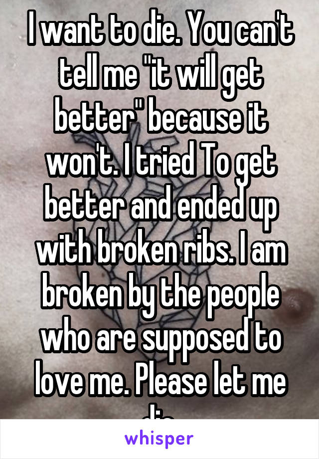 I want to die. You can't tell me "it will get better" because it won't. I tried To get better and ended up with broken ribs. I am broken by the people who are supposed to love me. Please let me die.