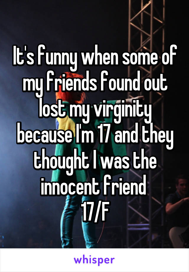 It's funny when some of my friends found out Iost my virginity because I'm 17 and they thought I was the innocent friend 
17/F
