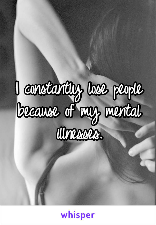I constantly lose people because of my mental illnesses.