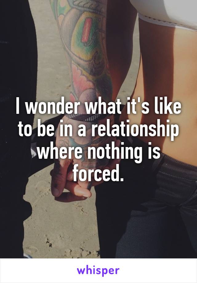 I wonder what it's like to be in a relationship where nothing is forced.