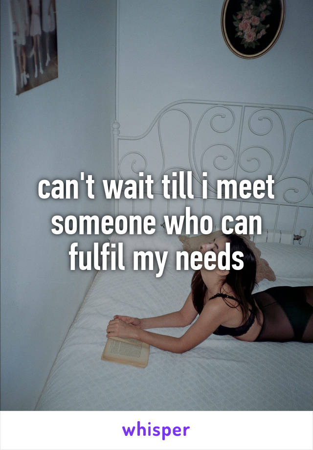 can't wait till i meet someone who can fulfil my needs