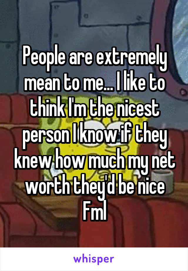 People are extremely mean to me... I like to think I'm the nicest person I know if they knew how much my net worth they'd be nice
Fml