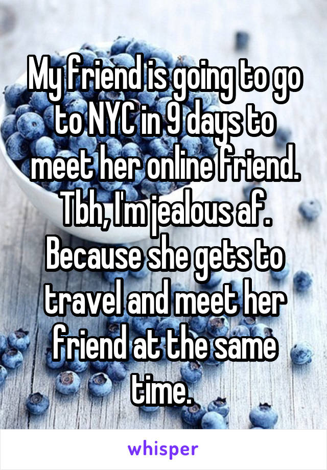 My friend is going to go to NYC in 9 days to meet her online friend. Tbh, I'm jealous af. Because she gets to travel and meet her friend at the same time. 