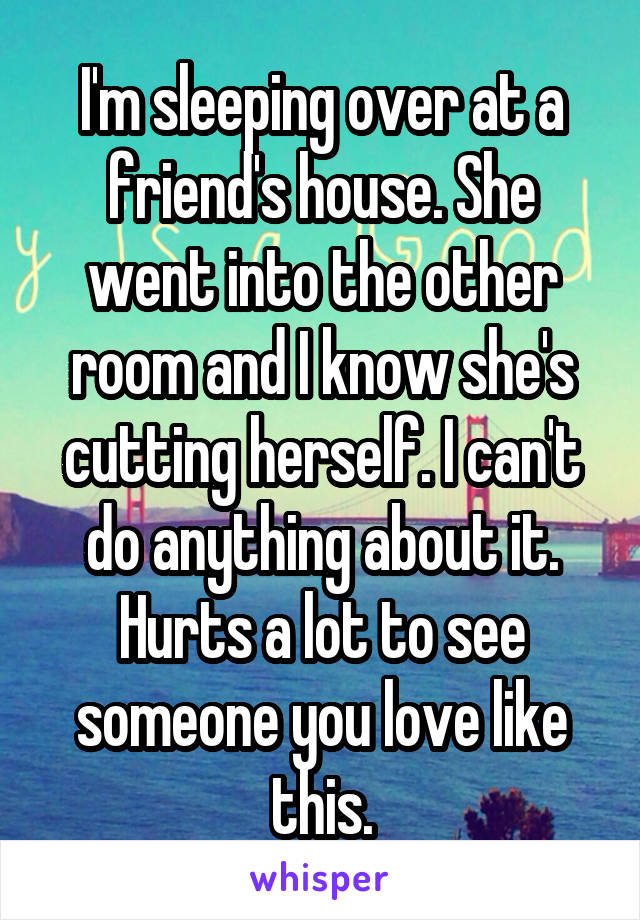 I'm sleeping over at a friend's house. She went into the other room and I know she's cutting herself. I can't do anything about it. Hurts a lot to see someone you love like this.