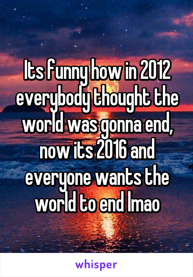 Its funny how in 2012 everybody thought the world was gonna end, now its 2016 and everyone wants the world to end lmao