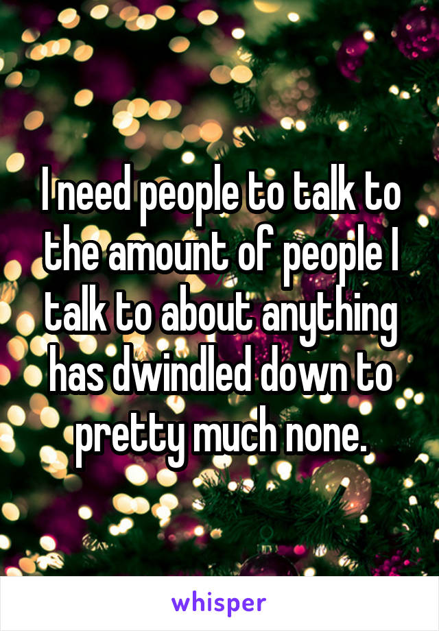 I need people to talk to the amount of people I talk to about anything has dwindled down to pretty much none.