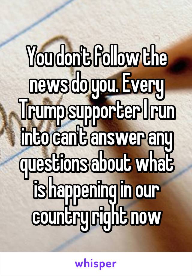 You don't follow the news do you. Every Trump supporter I run into can't answer any questions about what is happening in our country right now