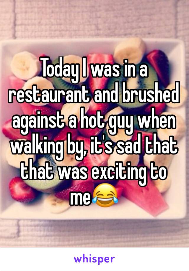 Today I was in a restaurant and brushed against a hot guy when walking by, it's sad that that was exciting to me😂