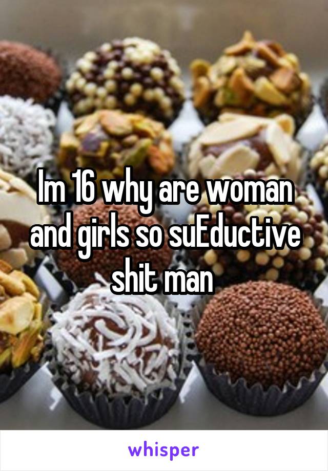 Im 16 why are woman and girls so suEductive shit man 