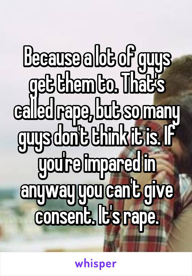 Because a lot of guys get them to. That's called rape, but so many guys don't think it is. If you're impared in anyway you can't give consent. It's rape.