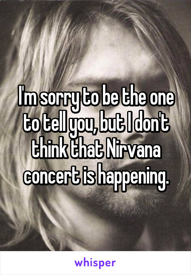 I'm sorry to be the one to tell you, but I don't think that Nirvana concert is happening.