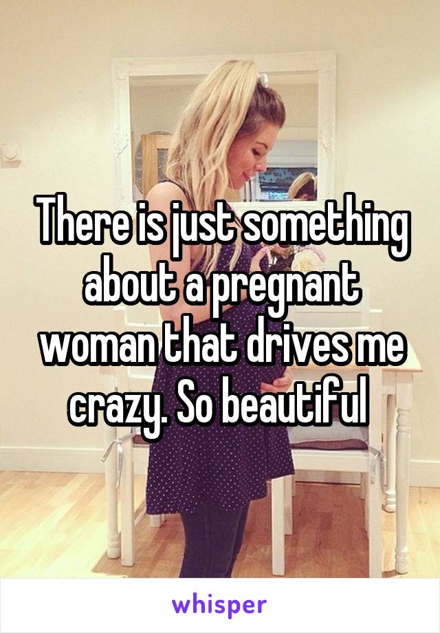 There is just something about a pregnant woman that drives me crazy. So beautiful 