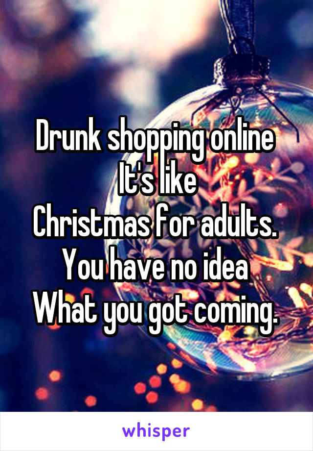 Drunk shopping online 
It's like
Christmas for adults. 
You have no idea 
What you got coming. 