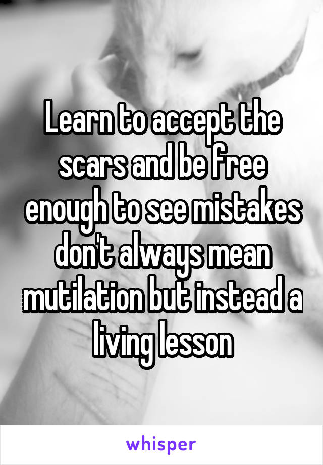 Learn to accept the scars and be free enough to see mistakes don't always mean mutilation but instead a living lesson