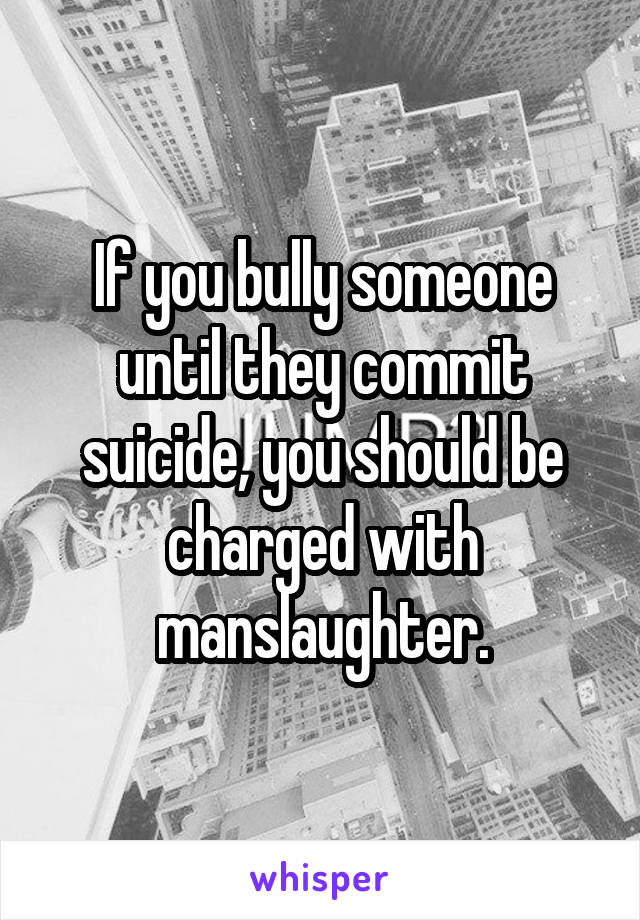 If you bully someone until they commit suicide, you should be charged with manslaughter.