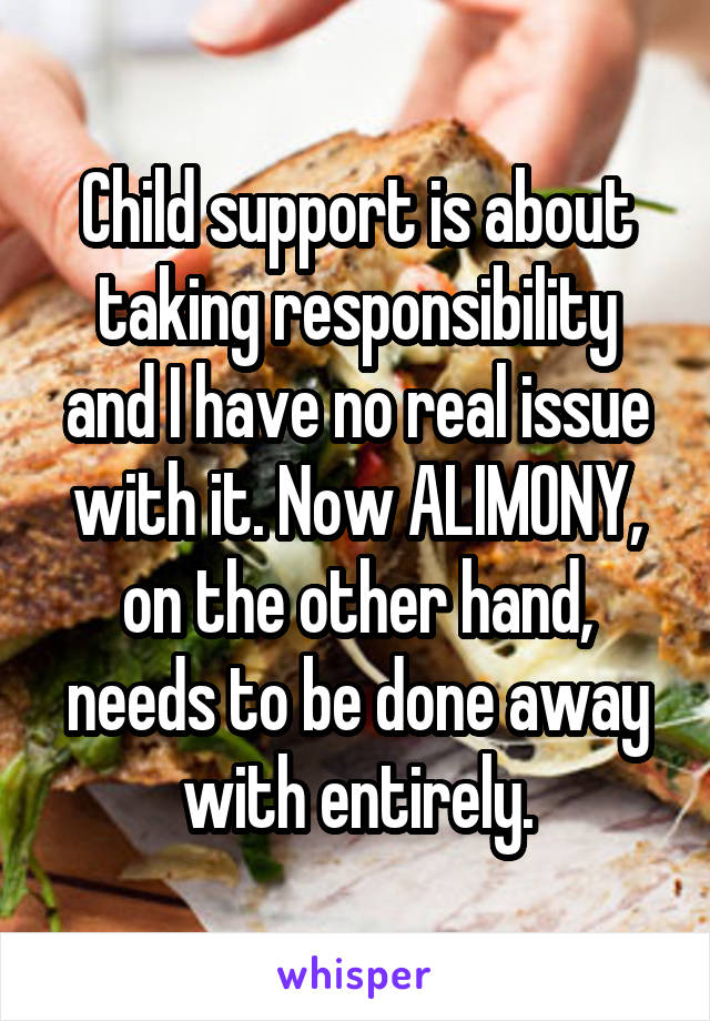 Child support is about taking responsibility and I have no real issue with it. Now ALIMONY, on the other hand, needs to be done away with entirely.