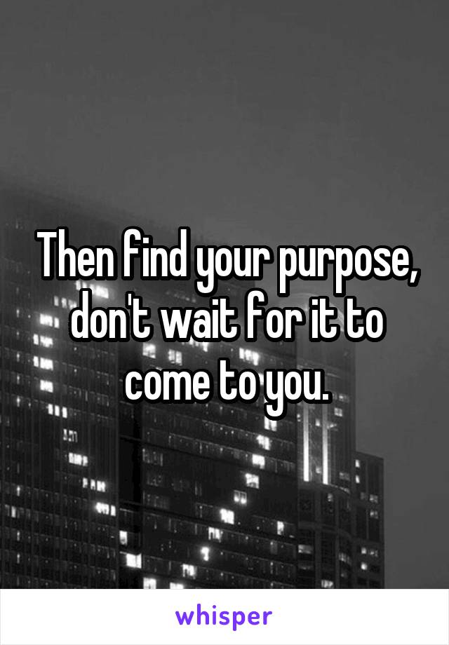 Then find your purpose, don't wait for it to come to you.