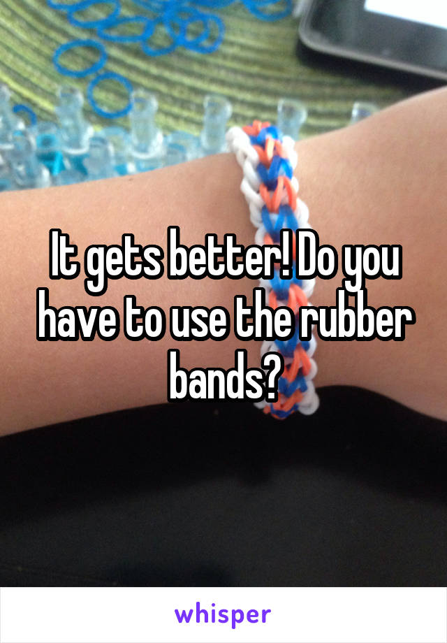It gets better! Do you have to use the rubber bands?