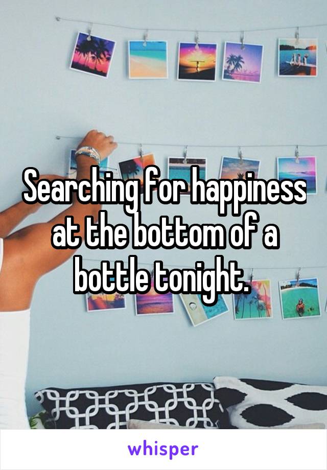 Searching for happiness at the bottom of a bottle tonight. 