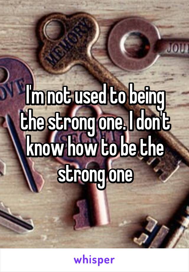 I'm not used to being the strong one. I don't know how to be the strong one